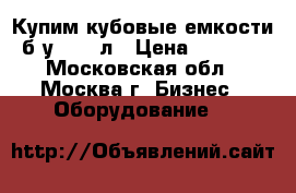 Купим кубовые емкости б/у 1000 л › Цена ­ 3 000 - Московская обл., Москва г. Бизнес » Оборудование   